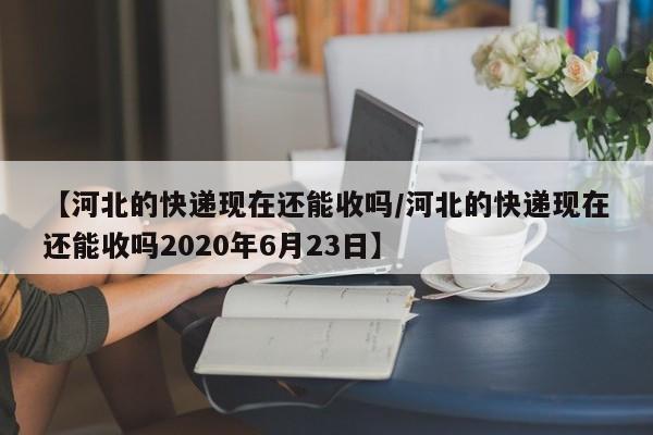 【河北的快递现在还能收吗/河北的快递现在还能收吗2020年6月23日】