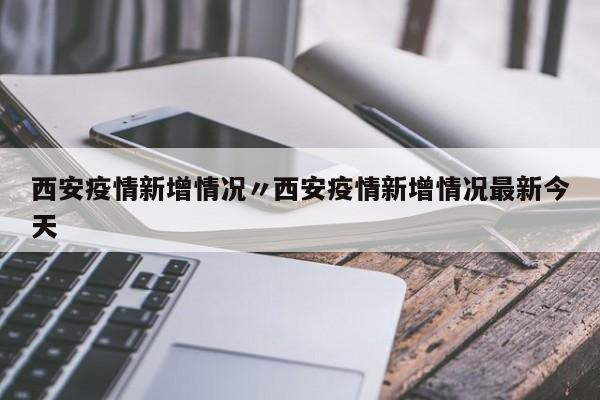 西安疫情新增情况〃西安疫情新增情况最新今天