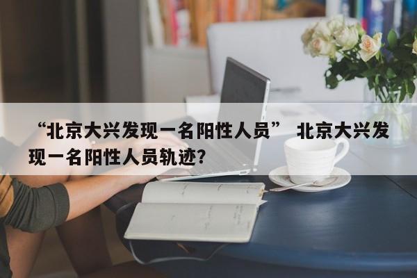 “北京大兴发现一名阳性人员” 北京大兴发现一名阳性人员轨迹？