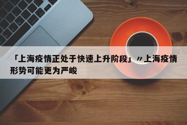 「上海疫情正处于快速上升阶段」〃上海疫情形势可能更为严峻