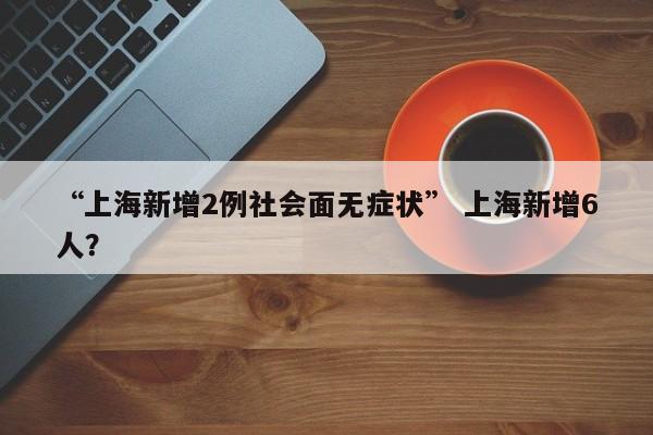 “上海新增2例社会面无症状” 上海新增6人？