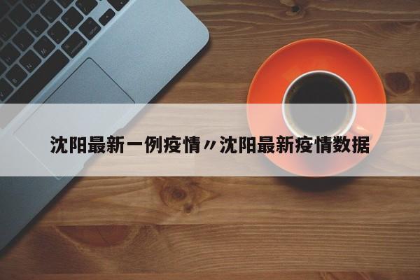 沈阳最新一例疫情〃沈阳最新疫情数据