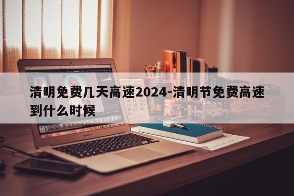 清明免费几天高速2024-清明节免费高速到什么时候