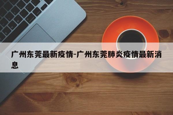 广州东莞最新疫情-广州东莞肺炎疫情最新消息