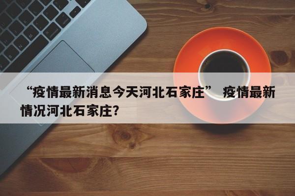 “疫情最新消息今天河北石家庄” 疫情最新情况河北石家庄？