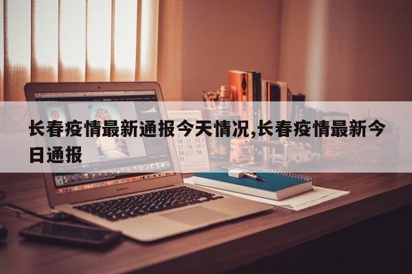 长春疫情最新通报今天情况,长春疫情最新今日通报