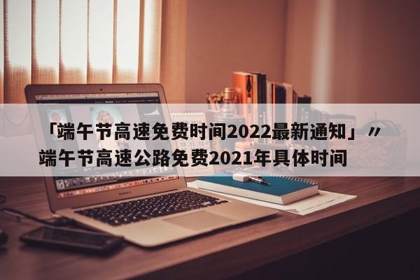 「端午节高速免费时间2022最新通知」〃端午节高速公路免费2021年具体时间