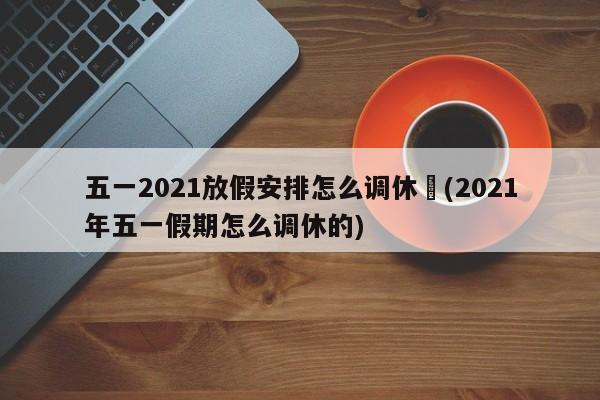 五一2021放假安排怎么调休︰(2021年五一假期怎么调休的)
