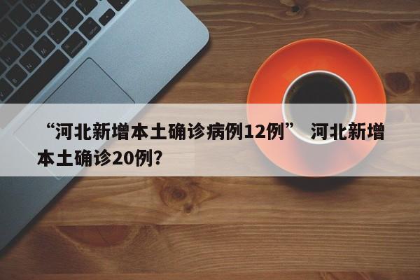 “河北新增本土确诊病例12例” 河北新增本土确诊20例？